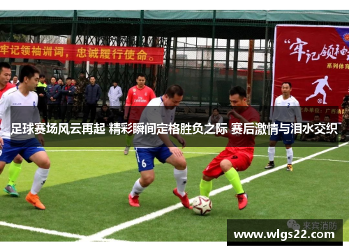 足球赛场风云再起 精彩瞬间定格胜负之际 赛后激情与泪水交织