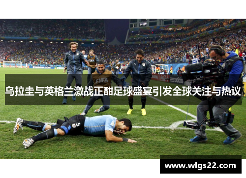 乌拉圭与英格兰激战正酣足球盛宴引发全球关注与热议